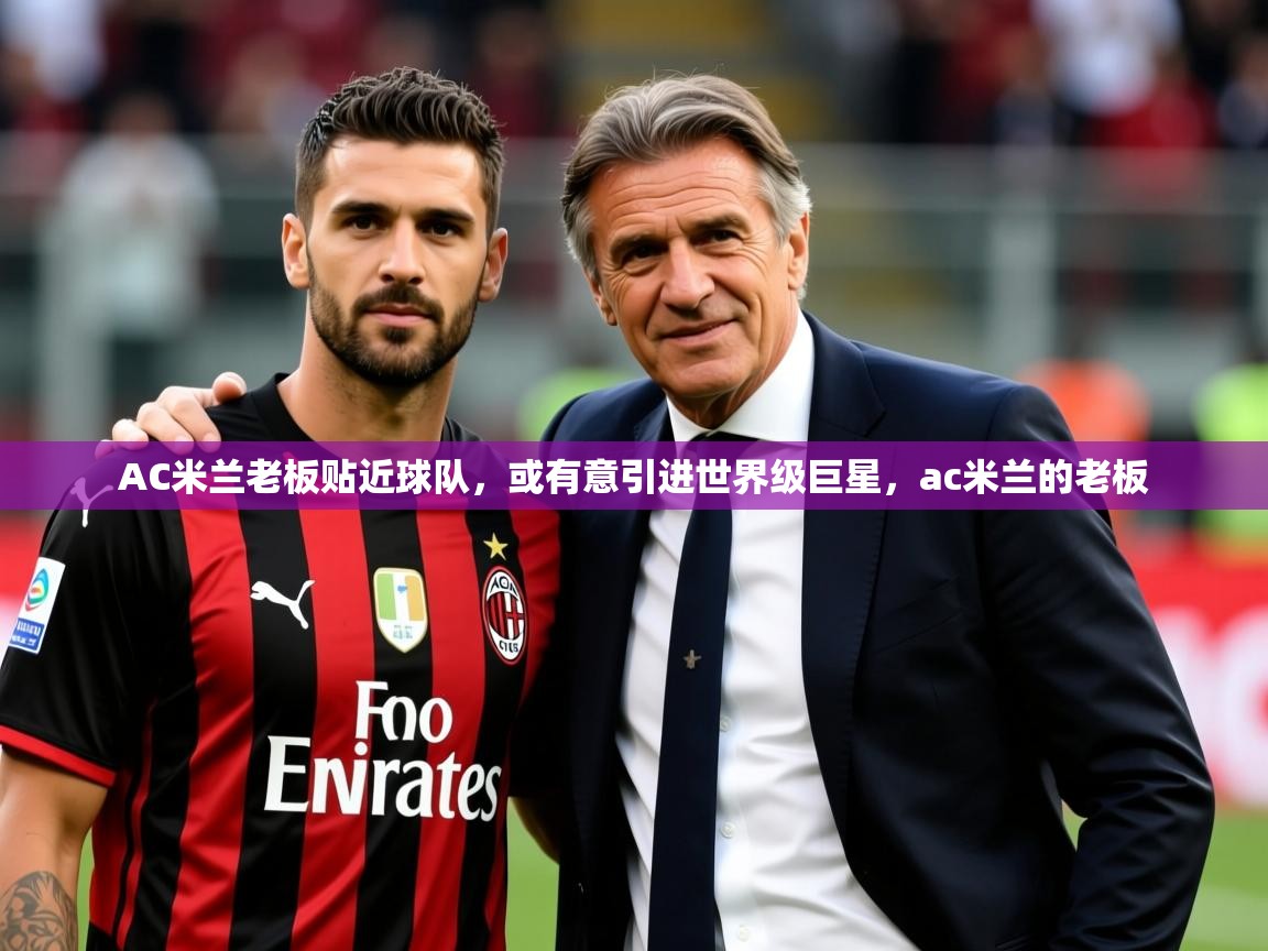 2025完美体育官网app下载AC米兰老板贴近球队，或有意引进世界级巨星，ac米兰的老板